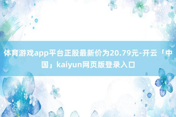 体育游戏app平台正股最新价为20.79元-开云「中国」kaiyun网页版登录入口