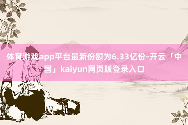 体育游戏app平台最新份额为6.33亿份-开云「中国」kaiyun网页版登录入口