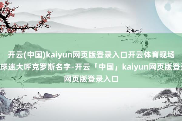 开云(中国)kaiyun网页版登录入口开云体育现场7万多球迷大呼克罗斯名字-开云「中国」kaiyun网页版登录入口