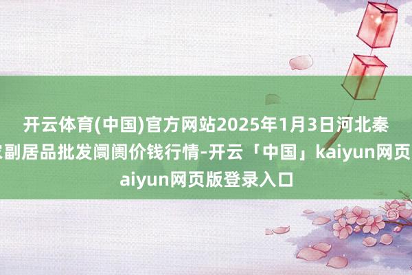 开云体育(中国)官方网站2025年1月3日河北秦皇岛昌黎农副居品批发阛阓价钱行情-开云「中国」kaiyun网页版登录入口